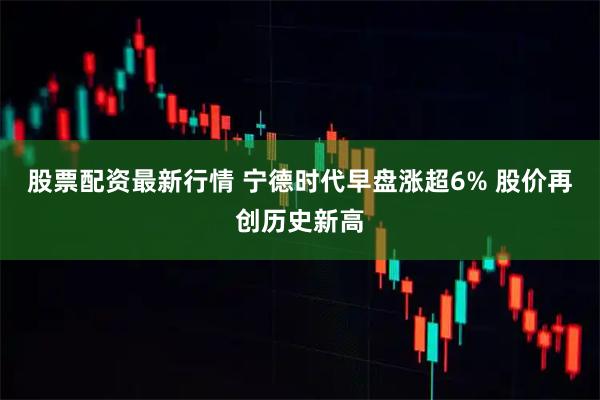 股票配资最新行情 宁德时代早盘涨超6% 股价再创历史新高