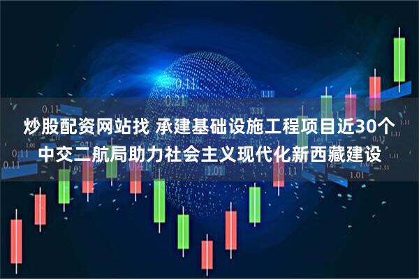 炒股配资网站找 承建基础设施工程项目近30个中交二航局助力社会主义现代化新西藏建设