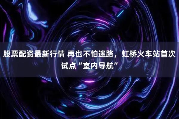股票配资最新行情 再也不怕迷路，虹桥火车站首次试点“室内导航”