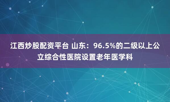江西炒股配资平台 山东：96.5%的二级以上公立综合性医院设置老年医学科