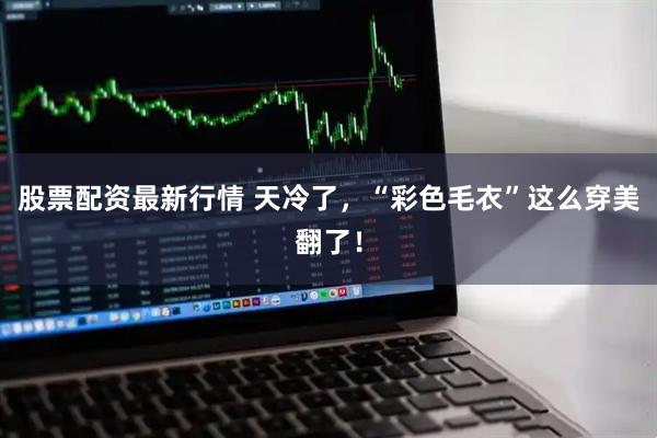股票配资最新行情 天冷了，“彩色毛衣”这么穿美翻了！