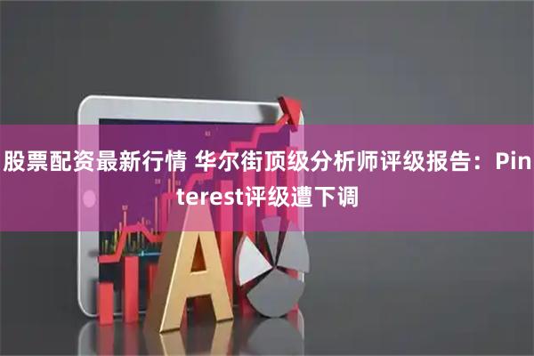 股票配资最新行情 华尔街顶级分析师评级报告：Pinterest评级遭下调