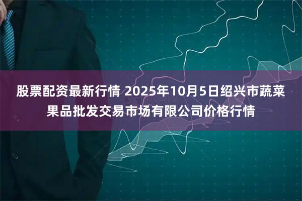 股票配资最新行情 2025年10月5日绍兴市蔬菜果品批发交易市场有限公司价格行情