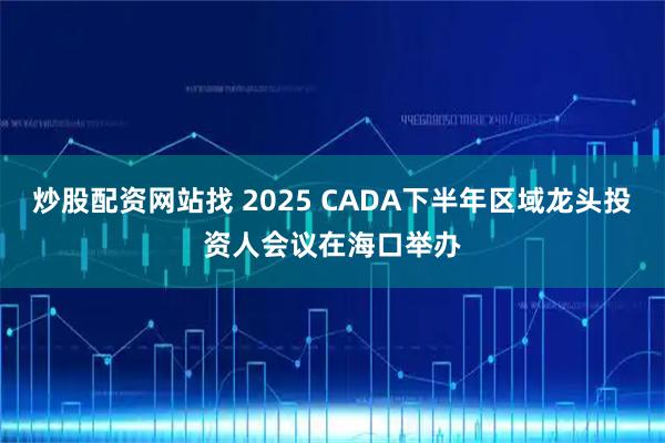 炒股配资网站找 2025 CADA下半年区域龙头投资人会议在海口举办