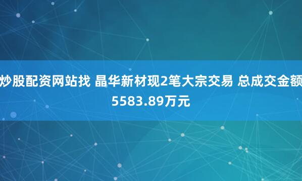 炒股配资网站找 晶华新材现2笔大宗交易 总成交金额5583.89万元