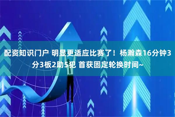 配资知识门户 明显更适应比赛了！杨瀚森16分钟3分3板2助5犯 首获固定轮换时间~