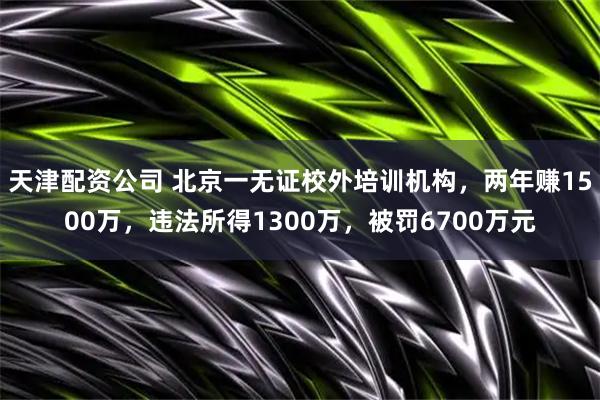 天津配资公司 北京一无证校外培训机构，两年赚1500万，违法所得1300万，被罚6700万元