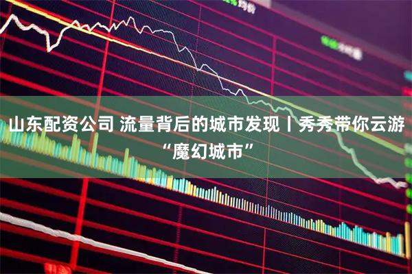 山东配资公司 流量背后的城市发现丨秀秀带你云游“魔幻城市”