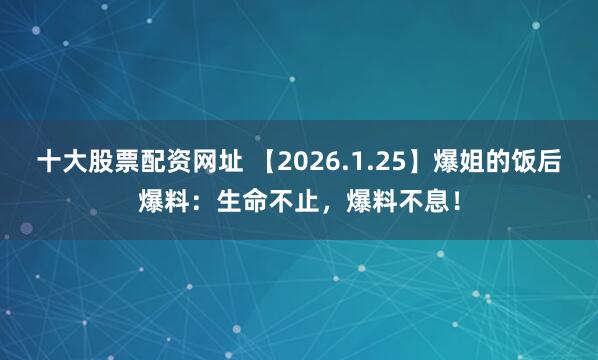 十大股票配资网址 【2026.1.25】爆姐的饭后爆料：生命不止，爆料不息！