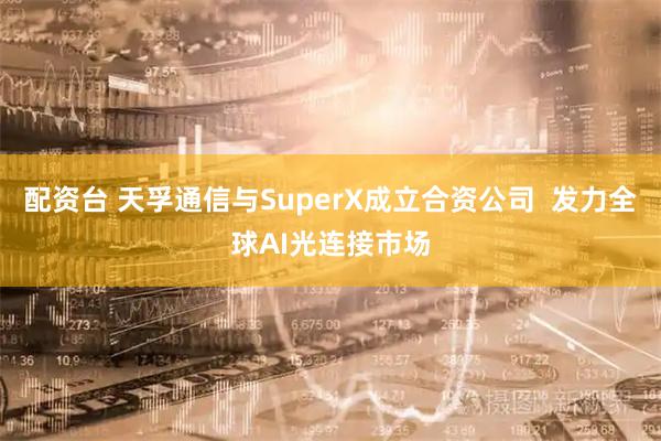 配资台 天孚通信与SuperX成立合资公司  发力全球AI光连接市场