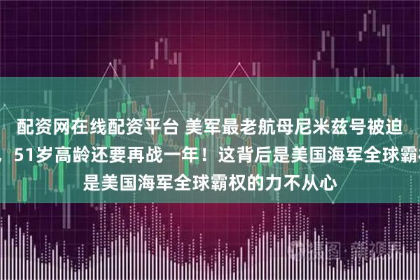 配资网在线配资平台 美军最老航母尼米兹号被迫“延迟退休”，51岁高龄还要再战一年！这背后是美国海军全球霸权的力不从心