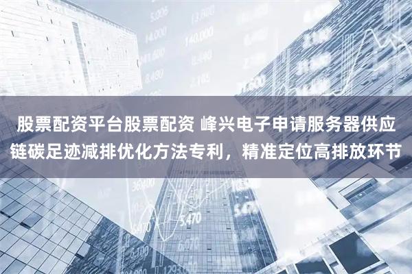 股票配资平台股票配资 峰兴电子申请服务器供应链碳足迹减排优化方法专利，精准定位高排放环节