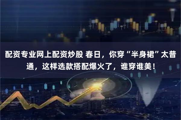 配资专业网上配资炒股 春日，你穿“半身裙”太普通，这样选款搭配爆火了，谁穿谁美！
