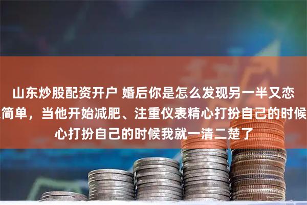 山东炒股配资开户 婚后你是怎么发现另一半又恋爱了？网友：很简单，当他开始减肥、注重仪表精心打扮自己的时候我就一清二楚了
