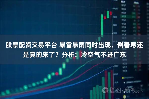 股票配资交易平台 暴雪暴雨同时出现，倒春寒还是真的来了？分析：冷空气不进广东